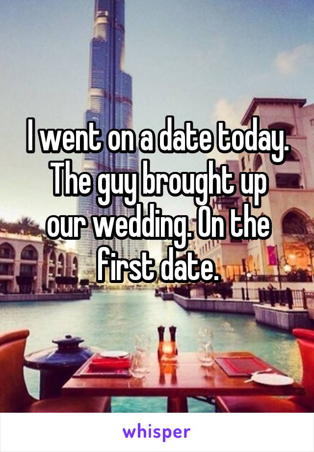 I went on a date today.
The guy brought up our wedding. On the first date.
