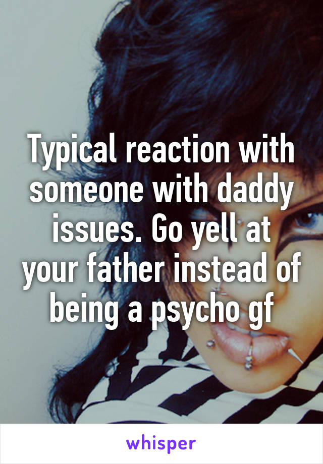 Typical reaction with someone with daddy issues. Go yell at your father instead of being a psycho gf