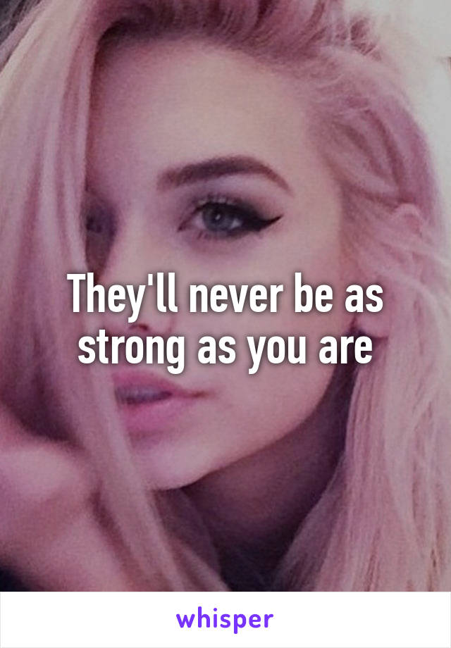 They'll never be as strong as you are