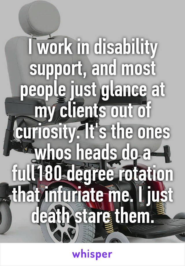 I work in disability support, and most people just glance at my clients out of curiosity. It's the ones whos heads do a full180 degree rotation that infuriate me. I just death stare them.