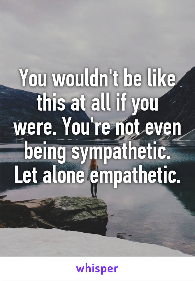 You wouldn't be like this at all if you were. You're not even being sympathetic. Let alone empathetic. 