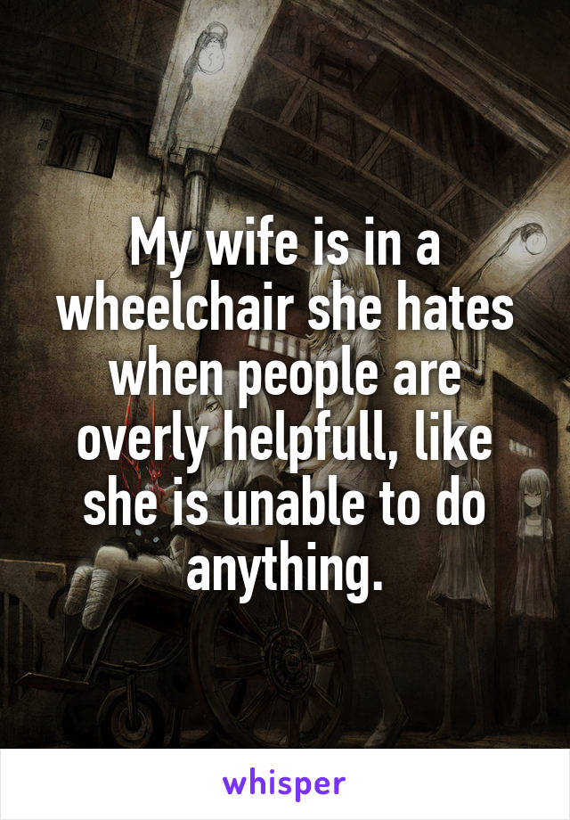My wife is in a wheelchair she hates when people are overly helpfull, like she is unable to do anything.