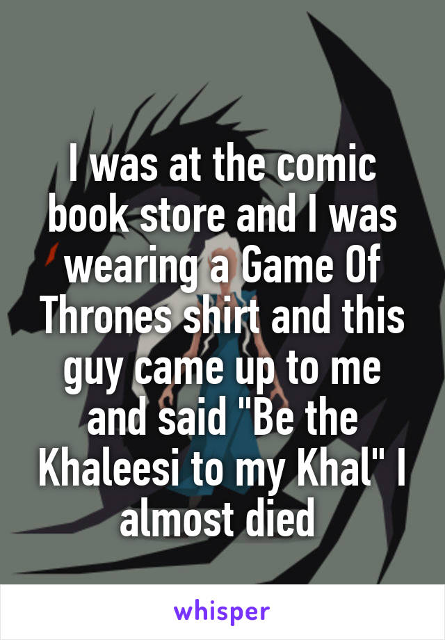 
I was at the comic book store and I was wearing a Game Of Thrones shirt and this guy came up to me and said "Be the Khaleesi to my Khal" I almost died 