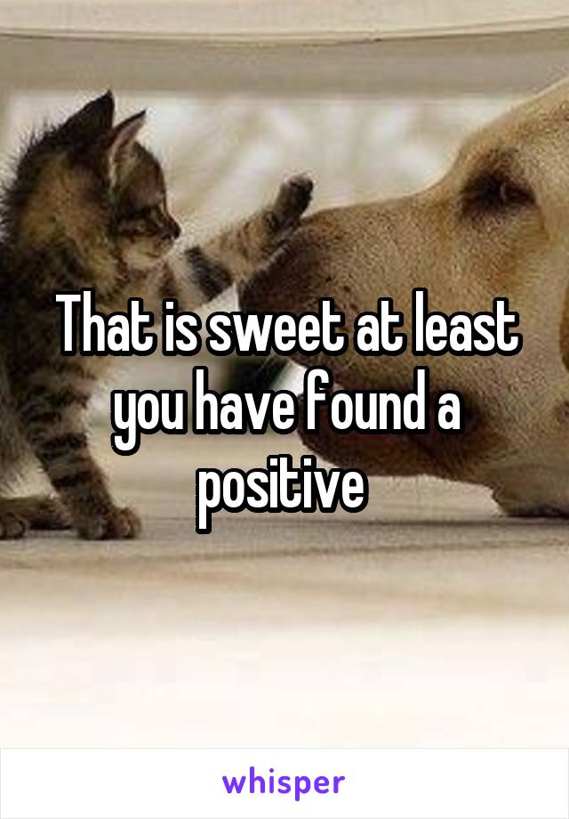 That is sweet at least you have found a positive 