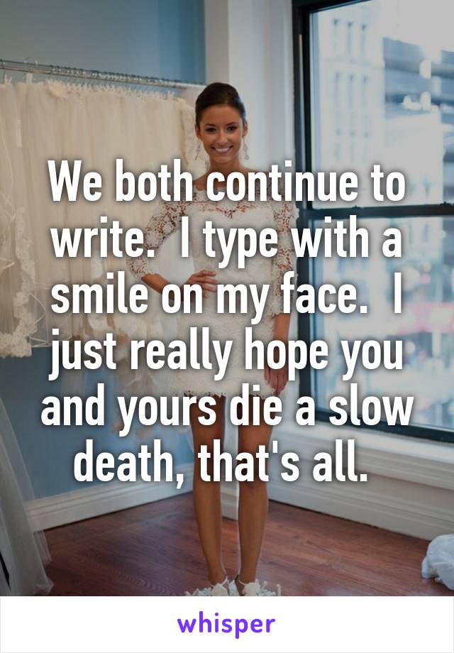 We both continue to write.  I type with a smile on my face.  I just really hope you and yours die a slow death, that's all. 