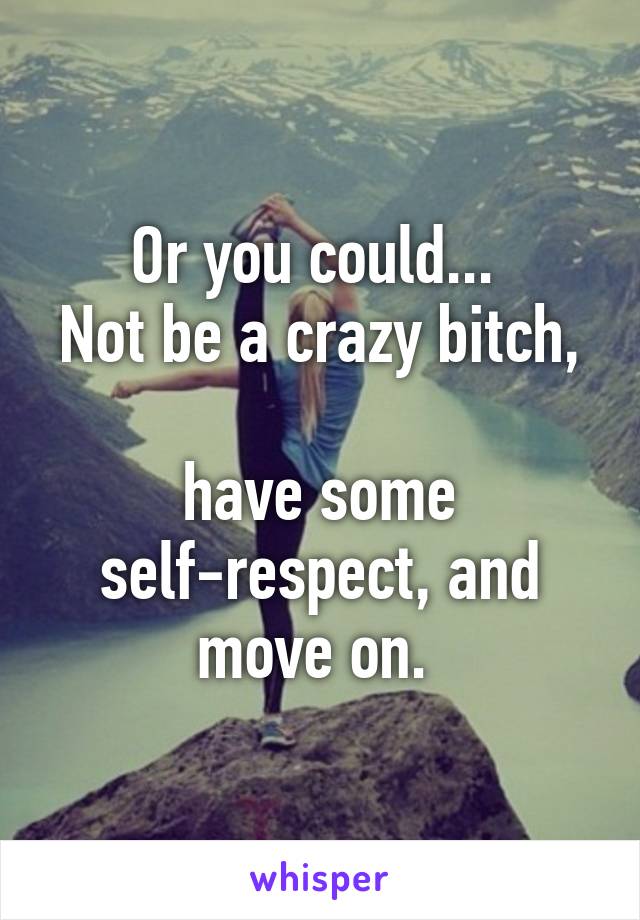 Or you could... 
Not be a crazy bitch, 
have some self-respect, and move on. 