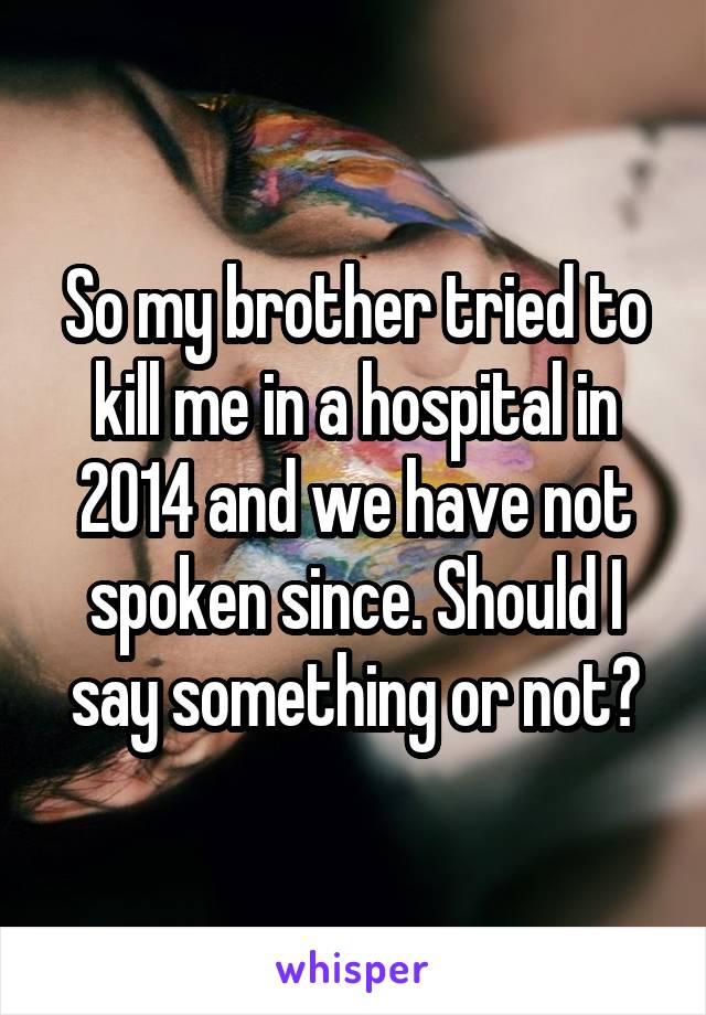So my brother tried to kill me in a hospital in 2014 and we have not spoken since. Should I say something or not?