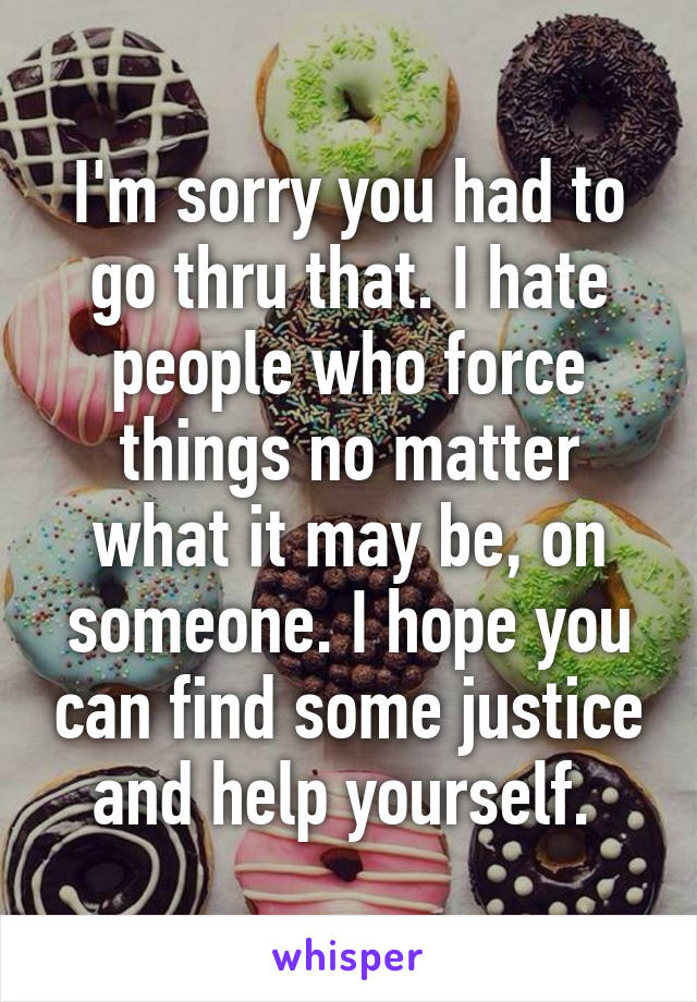 I'm sorry you had to go thru that. I hate people who force things no matter what it may be, on someone. I hope you can find some justice and help yourself. 