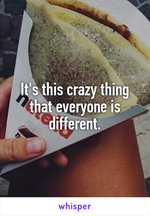 It's this crazy thing that everyone is different.
