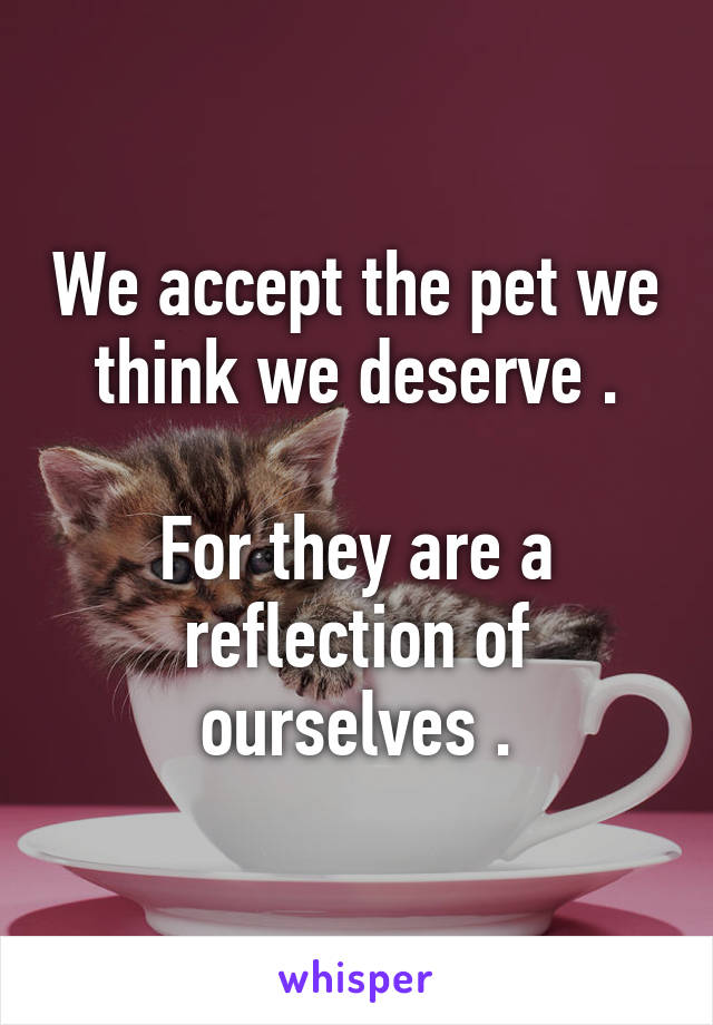 We accept the pet we think we deserve .

For they are a reflection of ourselves .