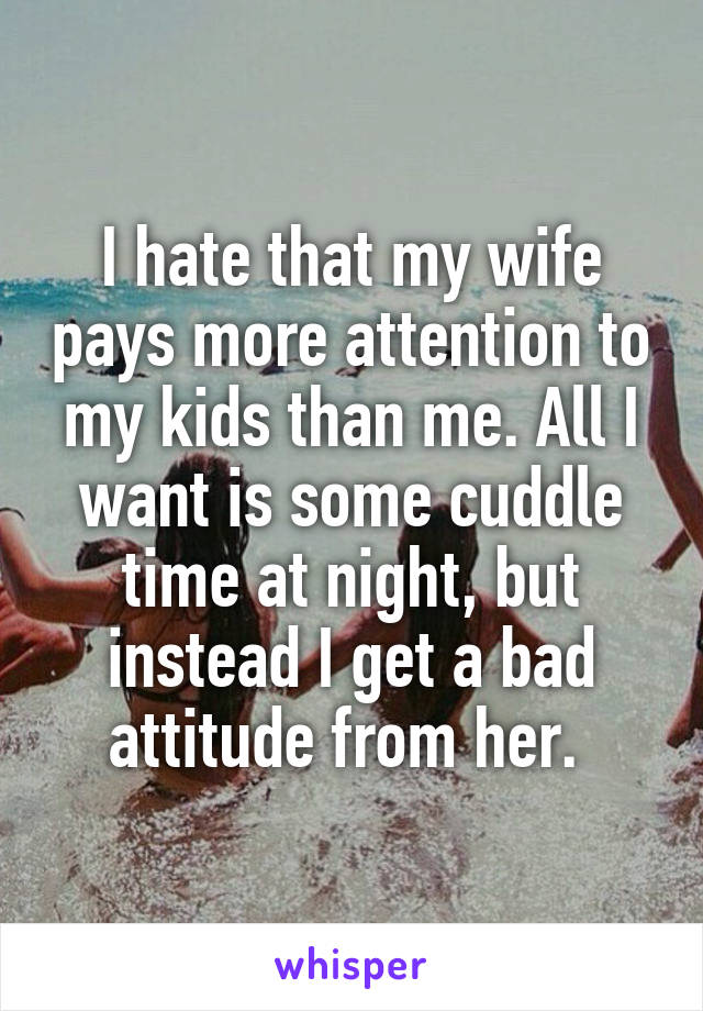 I hate that my wife pays more attention to my kids than me. All I want is some cuddle time at night, but instead I get a bad attitude from her. 
