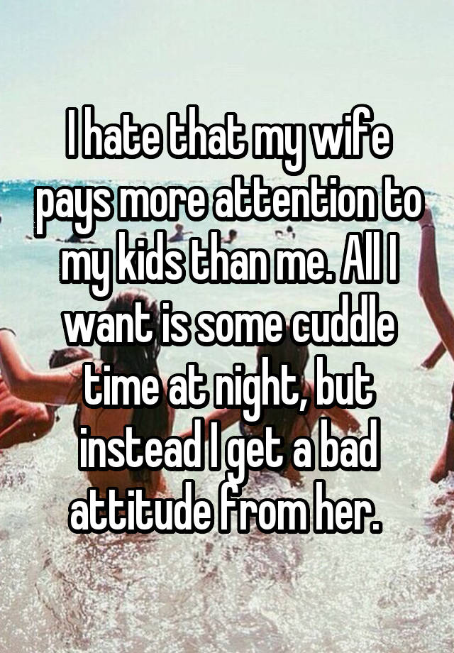 I hate that my wife pays more attention to my kids than me. All I want is some cuddle time at night, but instead I get a bad attitude from her.