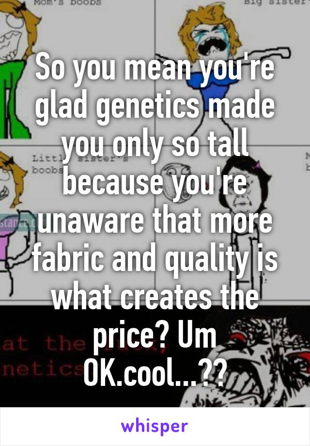 So you mean you're glad genetics made you only so tall because you're unaware that more fabric and quality is what creates the price? Um OK.cool...??