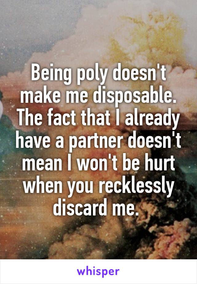 Being poly doesn't make me disposable. The fact that I already have a partner doesn't mean I won't be hurt when you recklessly discard me. 