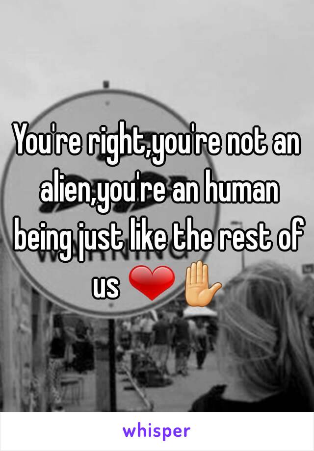 You're right,you're not an alien,you're an human being just like the rest of us ❤✋