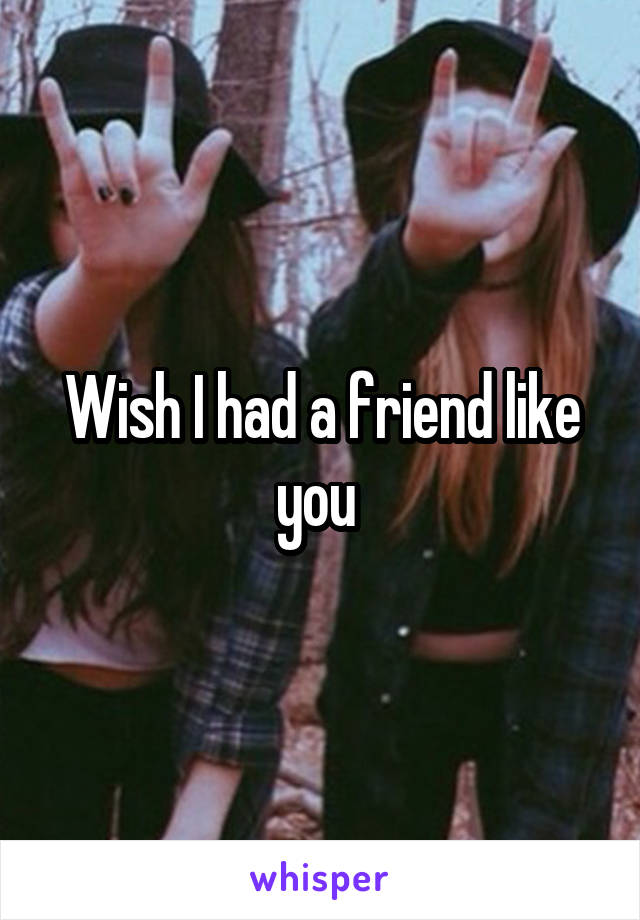 Wish I had a friend like you 