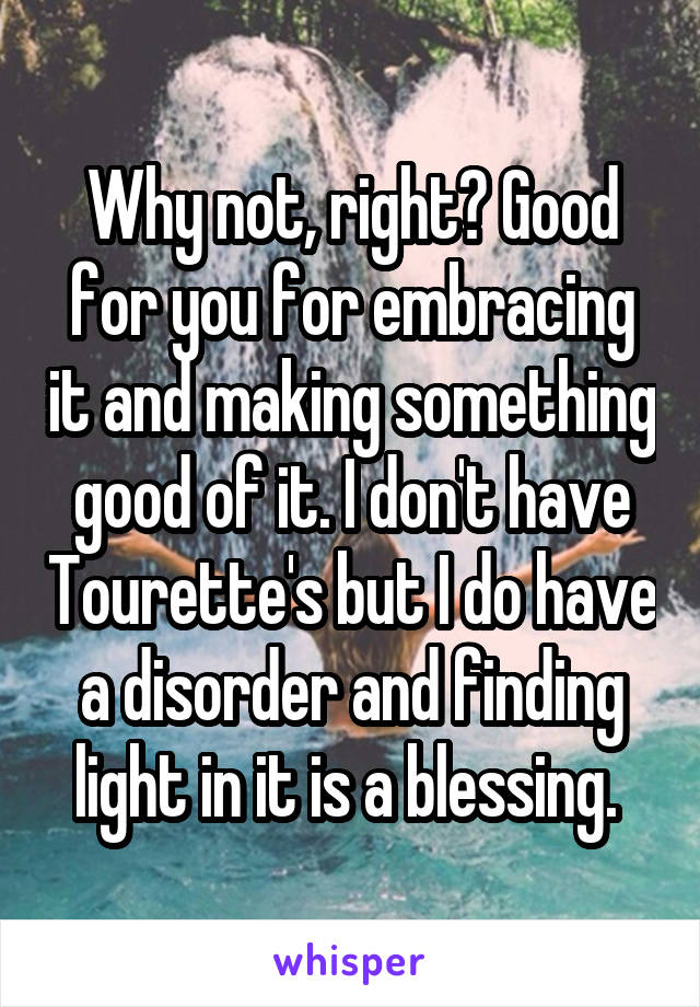 Why not, right? Good for you for embracing it and making something good of it. I don't have Tourette's but I do have a disorder and finding light in it is a blessing. 