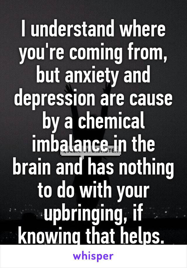 I understand where you're coming from, but anxiety and depression are cause by a chemical imbalance in the brain and has nothing to do with your upbringing, if knowing that helps. 