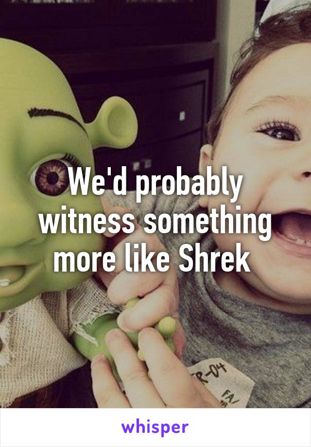 We'd probably witness something more like Shrek 