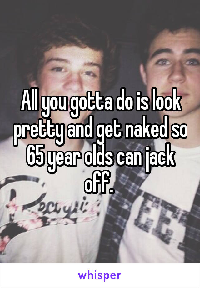 All you gotta do is look pretty and get naked so 65 year olds can jack off. 