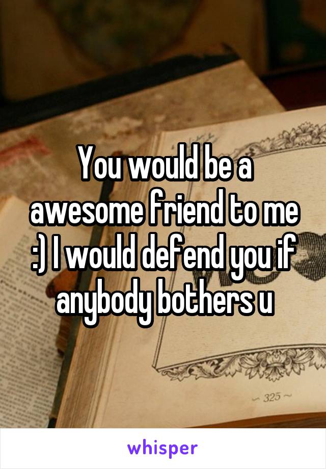 You would be a awesome friend to me :) I would defend you if anybody bothers u