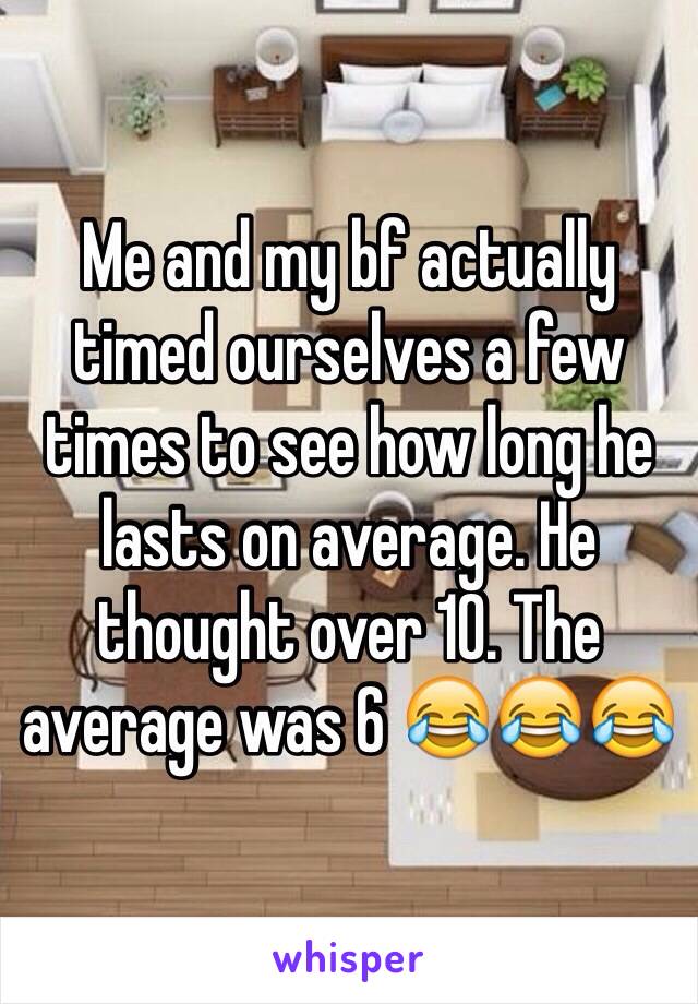Me and my bf actually timed ourselves a few times to see how long he lasts on average. He thought over 10. The average was 6 😂😂😂