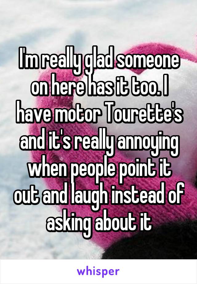 I'm really glad someone on here has it too. I have motor Tourette's and it's really annoying when people point it out and laugh instead of asking about it