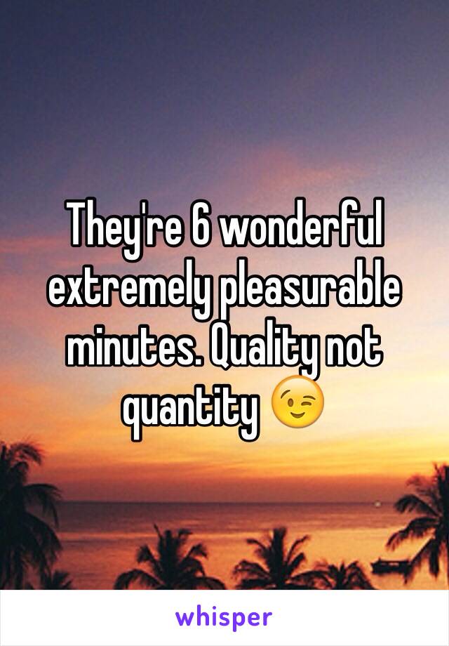 They're 6 wonderful extremely pleasurable minutes. Quality not quantity 😉 