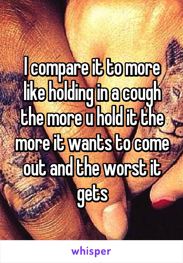 I compare it to more like holding in a cough the more u hold it the more it wants to come out and the worst it gets