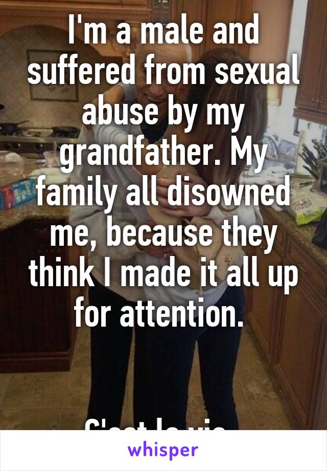 I'm a male and suffered from sexual abuse by my grandfather. My family all disowned me, because they think I made it all up for attention. 


C'est la vie. 
