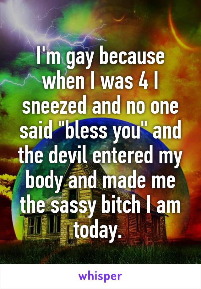 I'm gay because when I was 4 I sneezed and no one said "bless you" and the devil entered my body and made me the sassy bitch I am today. 