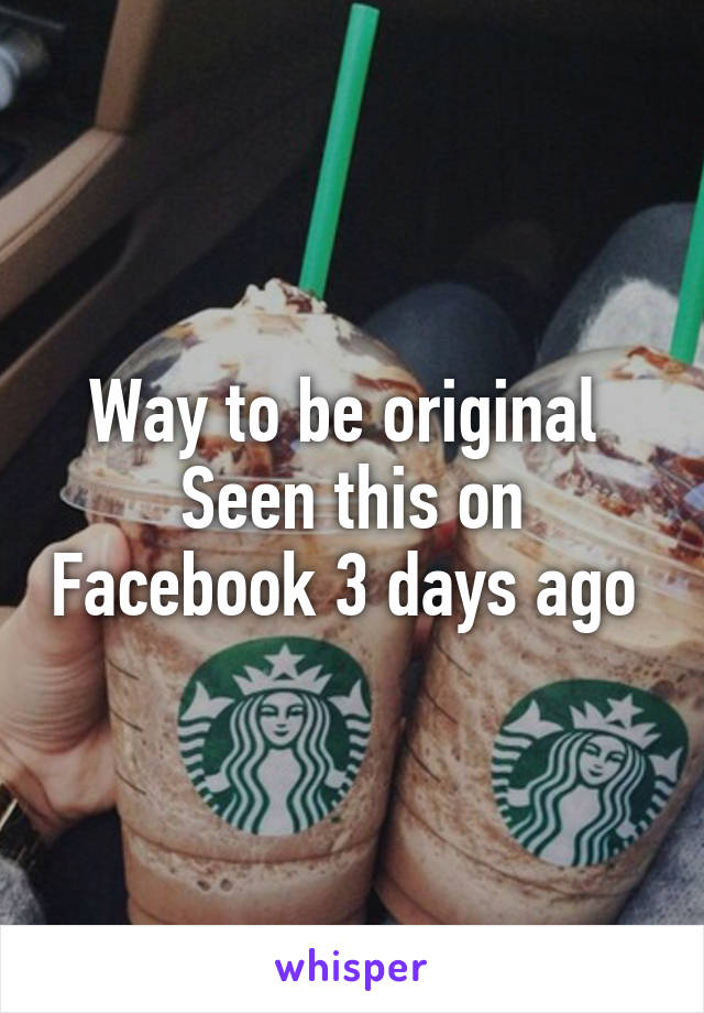 Way to be original 
Seen this on Facebook 3 days ago 