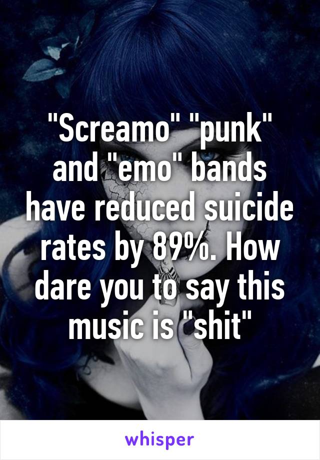 "Screamo" "punk" and "emo" bands have reduced suicide rates by 89%. How dare you to say this music is "shit"