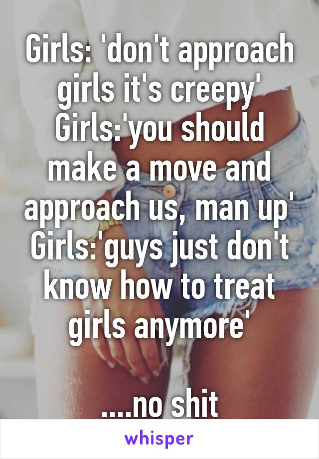 Girls: 'don't approach girls it's creepy'
Girls:'you should make a move and approach us, man up'
Girls:'guys just don't know how to treat girls anymore'

....no shit