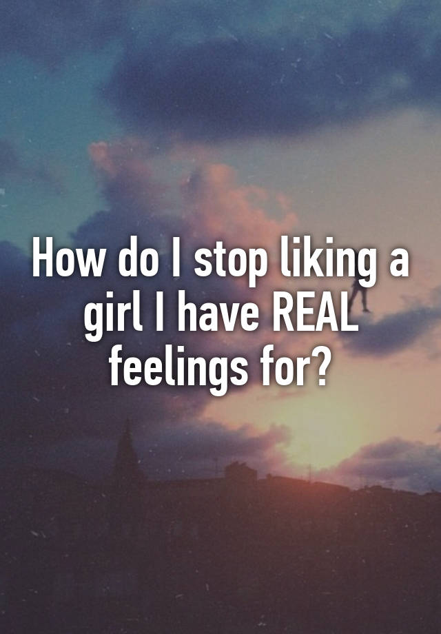 how-do-i-stop-liking-a-girl-i-have-real-feelings-for