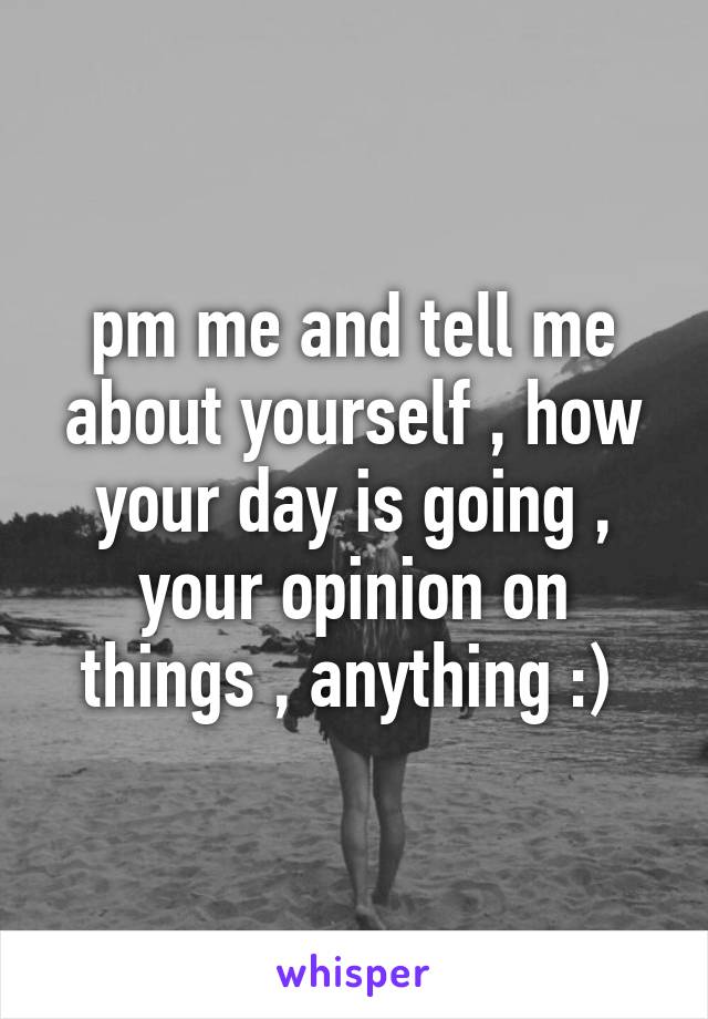 pm me and tell me about yourself , how your day is going , your opinion on things , anything :) 