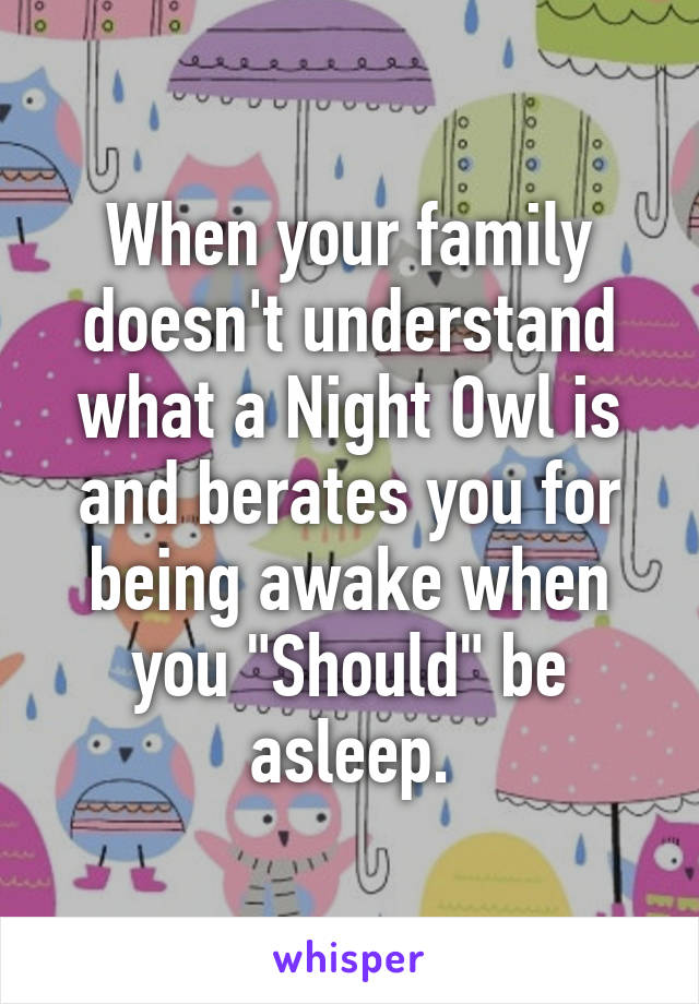 When your family doesn't understand what a Night Owl is and berates you for being awake when you "Should" be asleep.