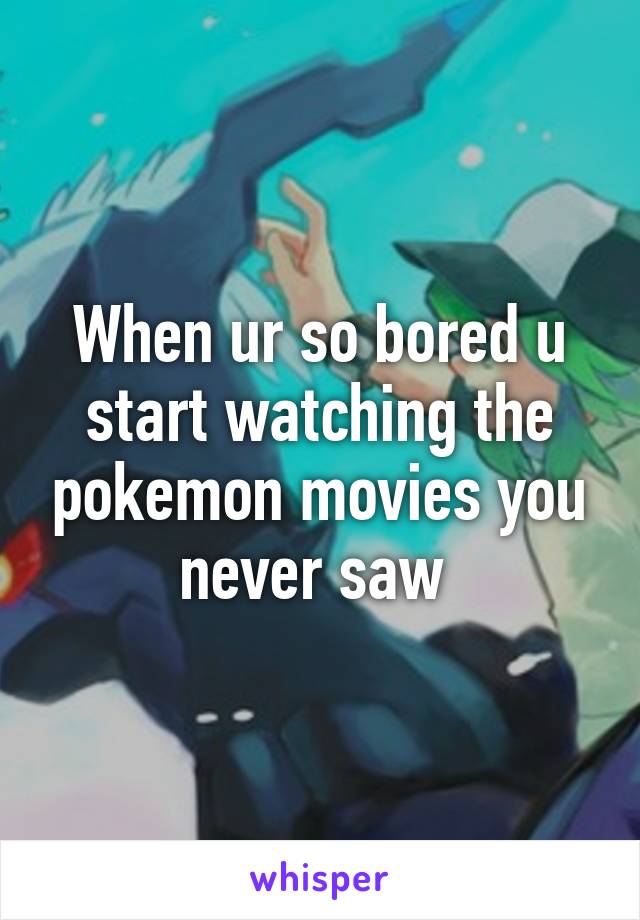 When ur so bored u start watching the pokemon movies you never saw 