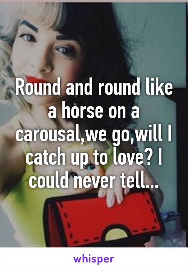 Round and round like a horse on a carousal,we go,will I catch up to love? I could never tell...