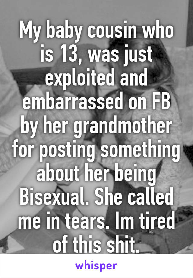 My baby cousin who is 13, was just exploited and embarrassed on FB by her grandmother for posting something about her being Bisexual. She called me in tears. Im tired of this shit.