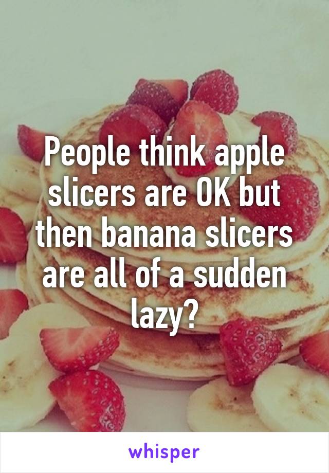 People think apple slicers are OK but then banana slicers are all of a sudden lazy?