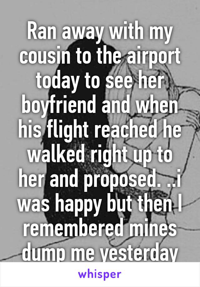 Ran away with my cousin to the airport today to see her boyfriend and when his flight reached he walked right up to her and proposed. ..i was happy but then I remembered mines dump me yesterday