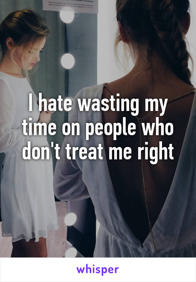 I hate wasting my time on people who don't treat me right
