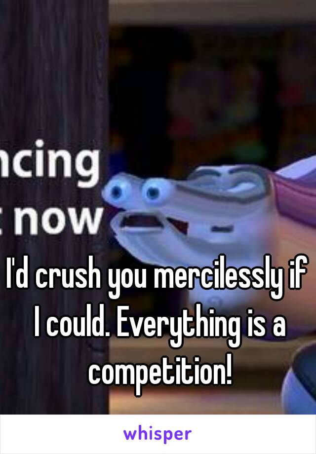 I'd crush you mercilessly if I could. Everything is a competition!
