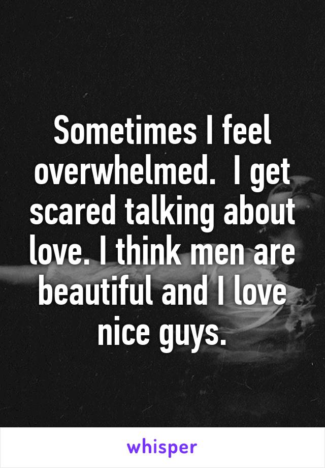 Sometimes I feel overwhelmed.  I get scared talking about love. I think men are beautiful and I love nice guys.