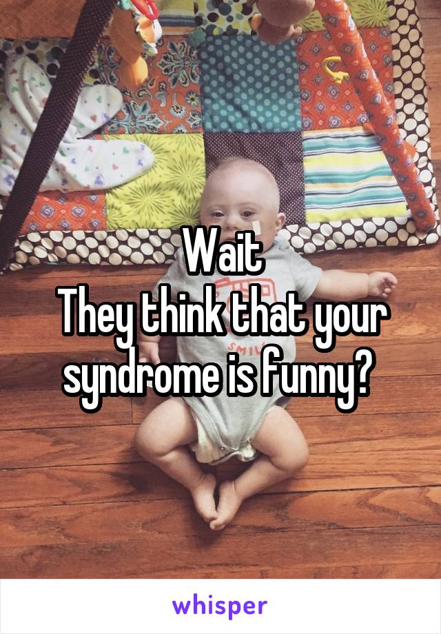 Wait
They think that your syndrome is funny? 