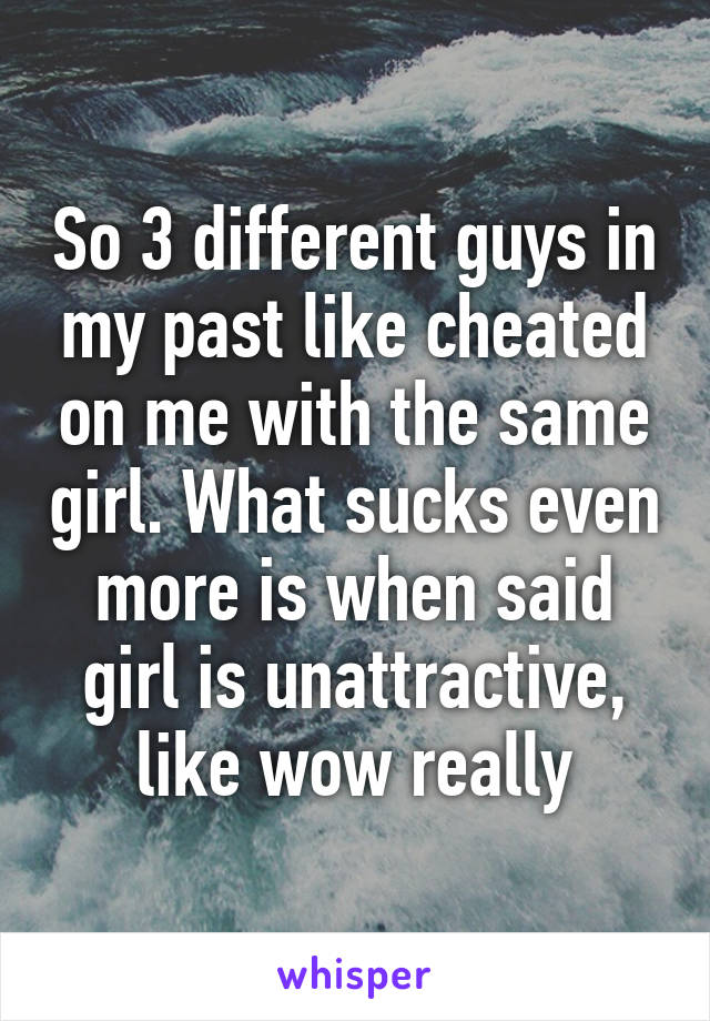 So 3 different guys in my past like cheated on me with the same girl. What sucks even more is when said girl is unattractive, like wow really