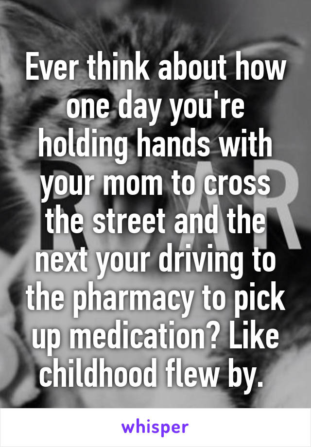 Ever think about how one day you're holding hands with your mom to cross the street and the next your driving to the pharmacy to pick up medication? Like childhood flew by. 