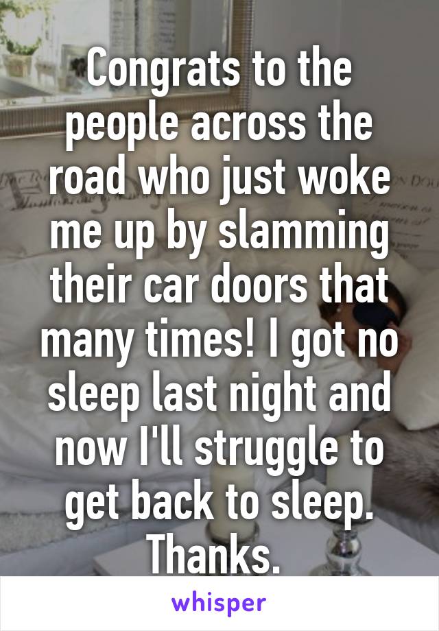 Congrats to the people across the road who just woke me up by slamming their car doors that many times! I got no sleep last night and now I'll struggle to get back to sleep. Thanks. 