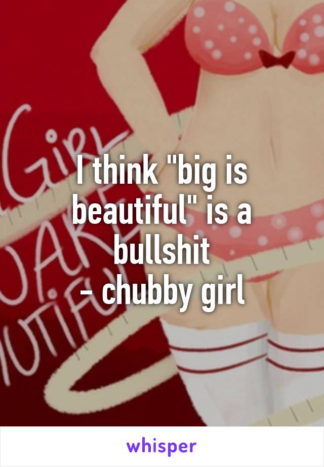 I think "big is beautiful" is a bullshit
- chubby girl
